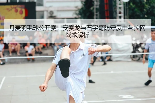 丹麦羽毛球公开赛：安赛龙与石宇奇防守反击与控网战术解析