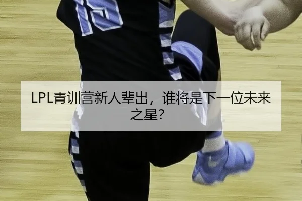 LPL青训营新人辈出，谁将是下一位未来之星？