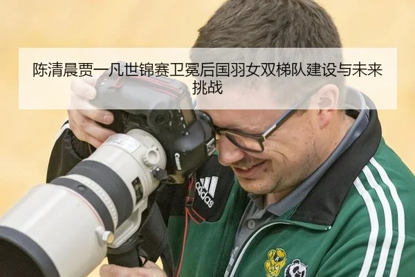 陈清晨贾一凡世锦赛卫冕后国羽女双梯队建设与未来挑战